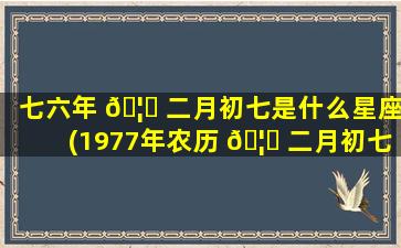 七六年 🦅 二月初七是什么星座(1977年农历 🦟 二月初七是什么星座)